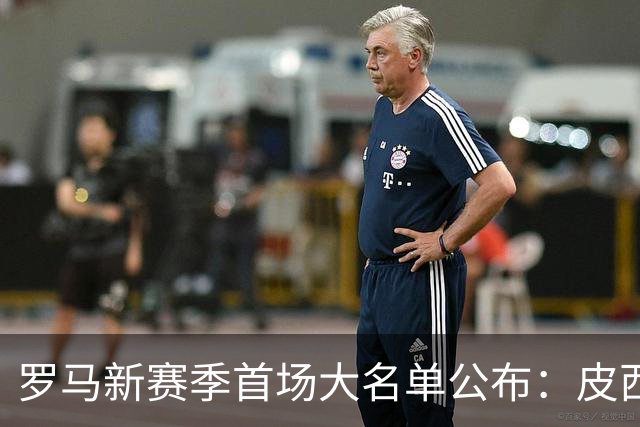 罗马新赛季首场大名单公布：皮西利和卢利入选，伦施因伤缺阵